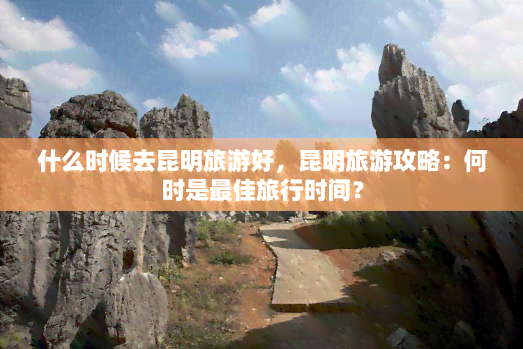 什么时候去昆明旅游好，昆明旅游攻略：何时是更佳旅行时间？