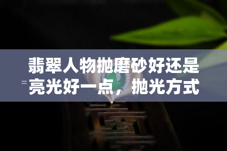 翡翠人物抛磨砂好还是亮光好一点，抛光方式对翡翠人物的影响：磨砂与亮光哪个更好？