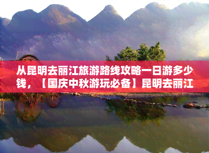 从昆明去丽江旅游路线攻略一日游多少钱，【国庆中秋游玩必备】昆明去丽江旅游路线攻略 一日游多少钱