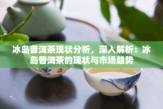 冰岛普洱茶现状分析，深入解析：冰岛普洱茶的现状与市场趋势