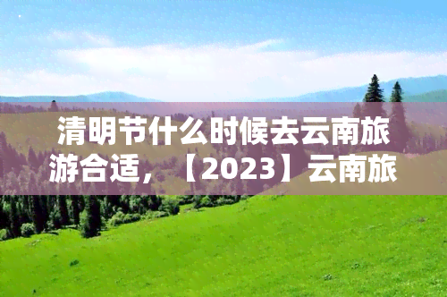 清明节什么时候去云南旅游合适，【2023】云南旅游更佳时间，清明节去云南旅游合适吗？