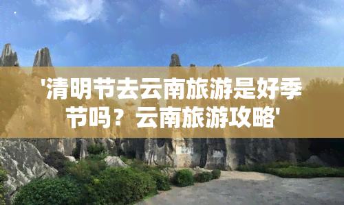 '清明节去云南旅游是好季节吗？云南旅游攻略'