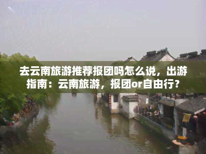 去云南旅游推荐报团吗怎么说，出游指南：云南旅游，报团or自由行？