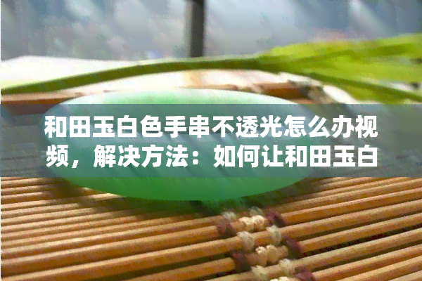 和田玉白色手串不透光怎么办视频，解决方法：如何让和田玉白色手串变得透光？