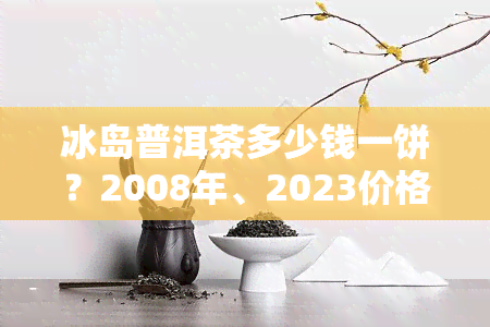 冰岛普洱茶多少钱一饼？2008年、2023价格表与市场趋势解析