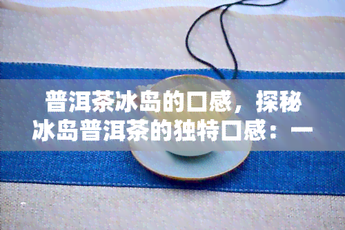 普洱茶冰岛的口感，探秘冰岛普洱茶的独特口感：一场味觉宴