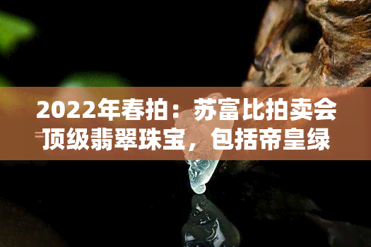 2022年春拍：苏富比拍卖会顶级翡翠珠宝，包括帝皇绿珠链、手镯、戒指及套装