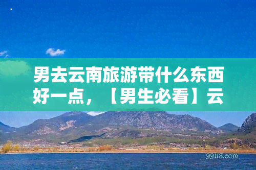 男去云南旅游带什么东西好一点，【男生必看】云南旅游全攻略：带上这些，你的旅程将更加完美！