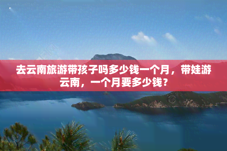 去云南旅游带孩子吗多少钱一个月，带娃游云南，一个月要多少钱？