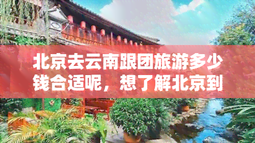 北京去云南跟团旅游多少钱合适呢，想了解北京到云南跟团游的价格？这份攻略告诉你！