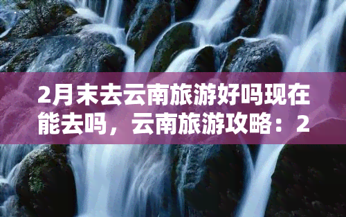 2月末去云南旅游好吗现在能去吗，云南旅游攻略：2月末去合适吗？现在能否前往？