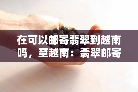 在可以邮寄翡翠到越南吗，至越南：翡翠邮寄是否可行？