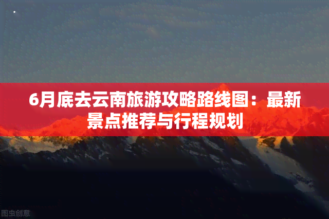 6月底去云南旅游攻略路线图：最新景点推荐与行程规划