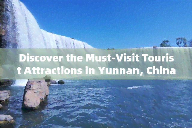 Discover the Must-Visit Tourist Attractions in Yunnan, China: A Comprehensive Guide