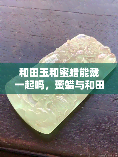 和田玉和蜜蜡能戴一起吗，蜜蜡与和田玉：能否同时佩戴？