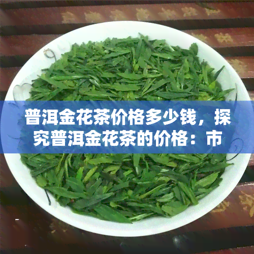 普洱金花茶价格多少钱，探究普洱金花茶的价格：市场价格分析与购买建议