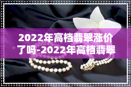 2022年高档翡翠涨价了吗-2022年高档翡翠涨价了吗