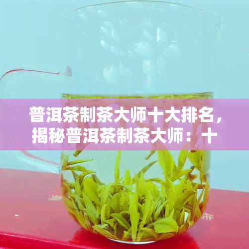 普洱茶制茶大师十大排名，揭秘普洱茶制茶大师：十大排行榜一览