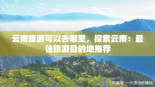 云南旅游可以去哪里，探索云南：更佳旅游目的地推荐