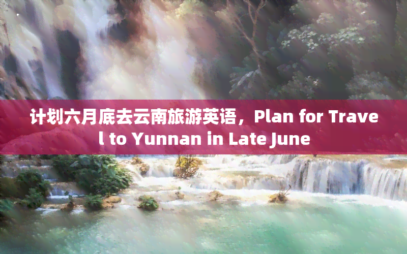 计划六月底去云南旅游英语，Plan for Travel to Yunnan in Late June