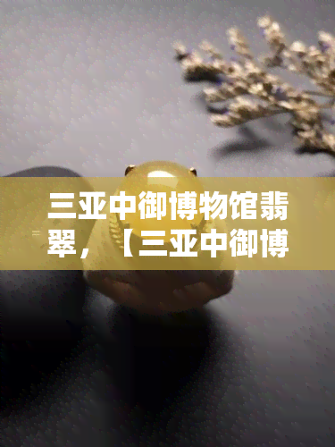 三亚中御博物馆翡翠，【三亚中御博物馆】匠心传承，翡翠艺术的璀璨瑰宝