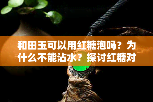 和田玉可以用红糖泡吗？为什么不能沾水？探讨红糖对和田玉的影响与价值