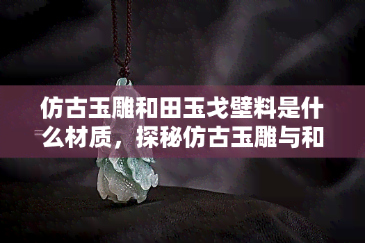 仿古玉雕和田玉戈壁料是什么材质，探秘仿古玉雕与和田玉戈壁料：它们的材质特性是什么？