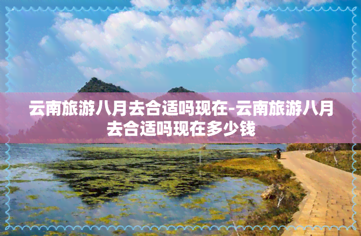 云南旅游八月去合适吗现在-云南旅游八月去合适吗现在多少钱