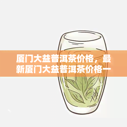 厦门大益普洱茶价格，最新厦门大益普洱茶价格一览表