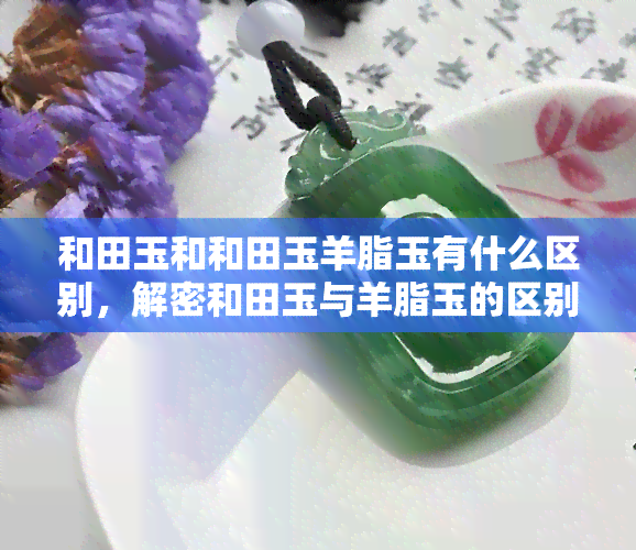 和田玉和和田玉羊脂玉有什么区别，解密和田玉与羊脂玉的区别：你了解它们的不同之处吗？