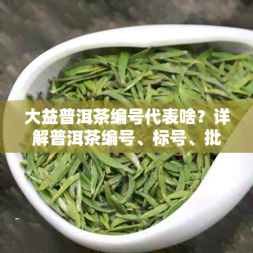 大益普洱茶编号代表啥？详解普洱茶编号、标号、批号的含义与分类