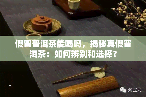 假冒普洱茶能喝吗，揭秘真假普洱茶：如何辨别和选择？