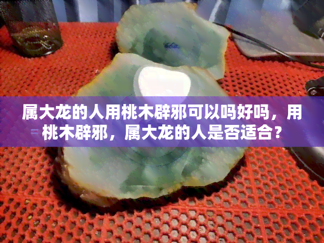 属大龙的人用桃木辟邪可以吗好吗，用桃木辟邪，属大龙的人是否适合？