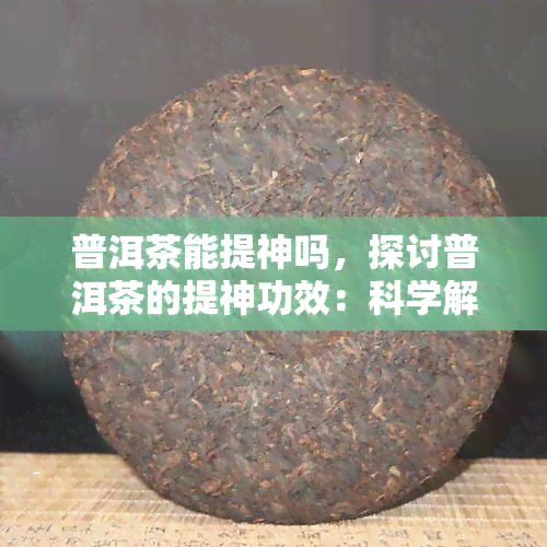 普洱茶能提神吗，探讨普洱茶的提神功效：科学解析与实际体验