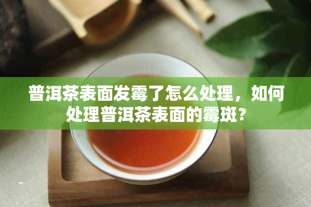 普洱茶表面发霉了怎么处理，如何处理普洱茶表面的霉斑？