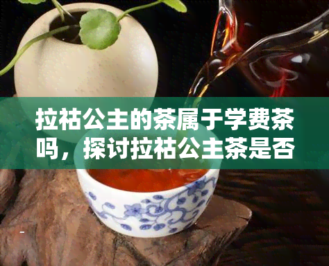 拉祜公主的茶属于学费茶吗，探讨拉祜公主茶是否属于学费茶