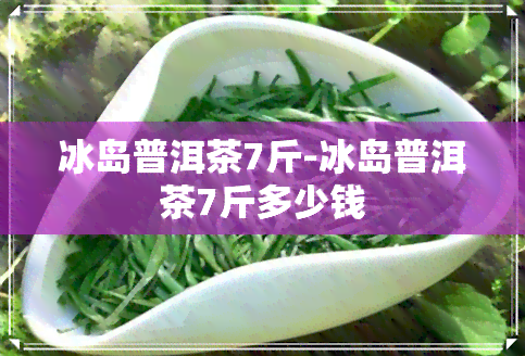 冰岛普洱茶7斤-冰岛普洱茶7斤多少钱