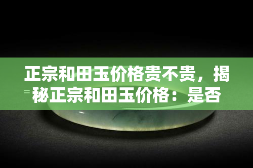 正宗和田玉价格贵不贵，揭秘正宗和田玉价格：是否真的贵重无比？