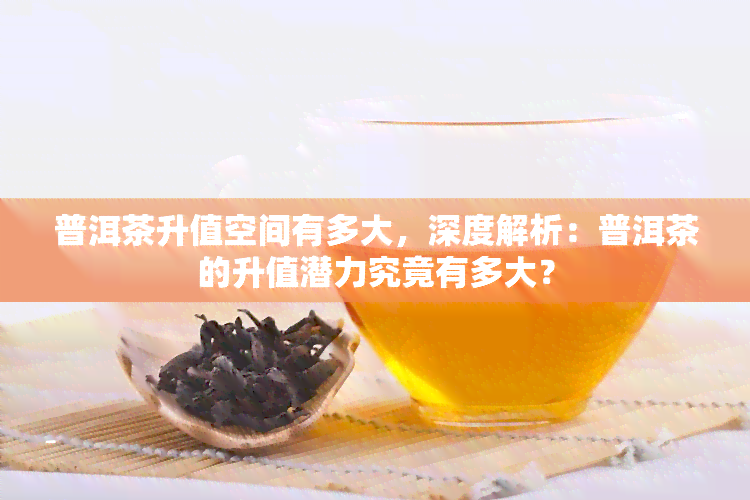 普洱茶升值空间有多大，深度解析：普洱茶的升值潜力究竟有多大？