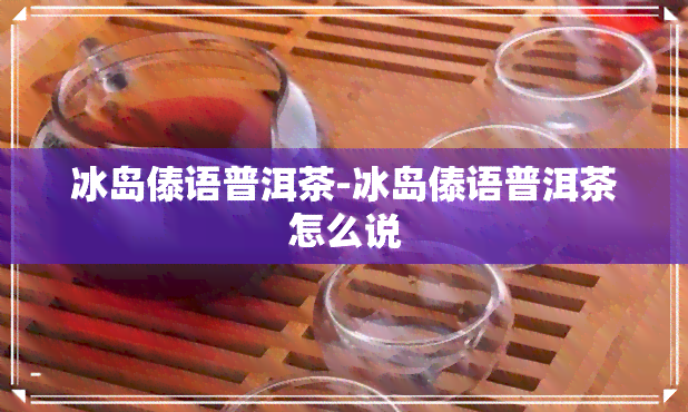 冰岛傣语普洱茶-冰岛傣语普洱茶怎么说