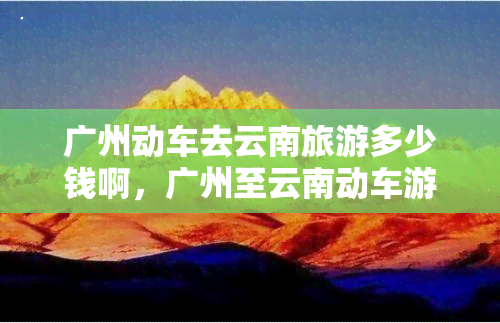 广州动车去云南旅游多少钱啊，广州至云南动车游，旅行费用是多少？