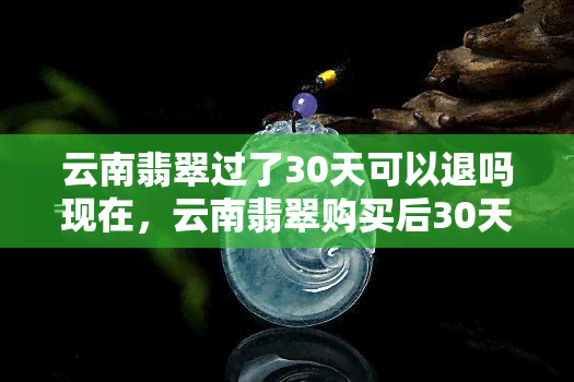 云南翡翠过了30天可以退吗现在，云南翡翠购买后30天内可否退货？最新规定解析