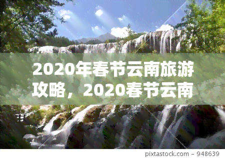 2020年春节云南旅游攻略，2020春节云南旅游攻略：昆明、大理、丽江三城游