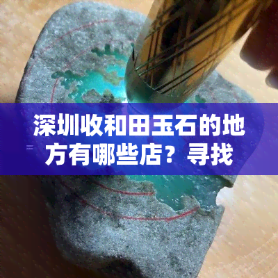 深圳收和田玉石的地方有哪些店？寻找玉石原石及成品的您不可错过的指南！