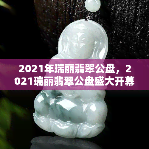 2021年瑞丽翡翠公盘，2021瑞丽翡翠公盘盛大开幕，顶级翡翠惊艳亮相！