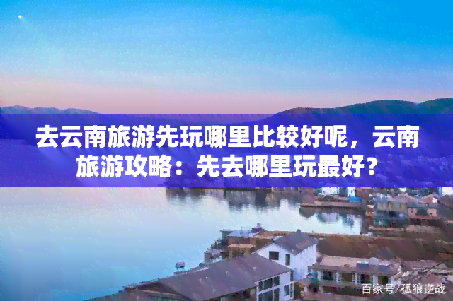 去云南旅游先玩哪里比较好呢，云南旅游攻略：先去哪里玩更好？