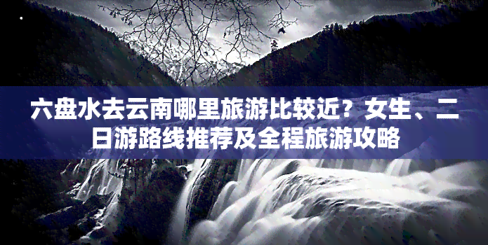 六盘水去云南哪里旅游比较近？女生、二日游路线推荐及全程旅游攻略