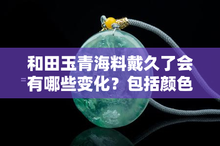 和田玉青海料戴久了会有哪些变化？包括颜色、透明度和润泽度等方面，以及其对身体健康的影响。