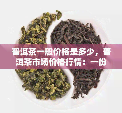 普洱茶一般价格是多少，普洱茶市场价格行情：一份详尽的价格指南