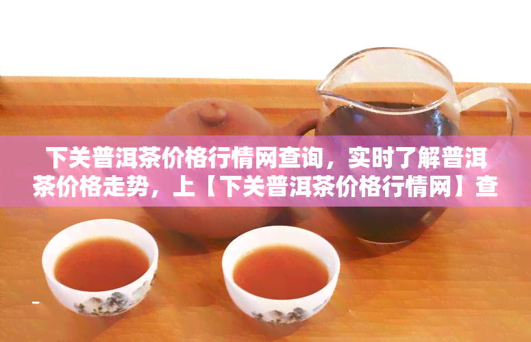 下关普洱茶价格行情网查询，实时了解普洱茶价格走势，上【下关普洱茶价格行情网】查询！